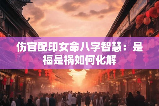 伤官配印女命八字智慧：是福是祸如何化解