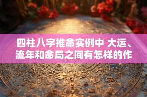 四柱八字推命实例中 大运、流年和命局之间有怎样的作用关系