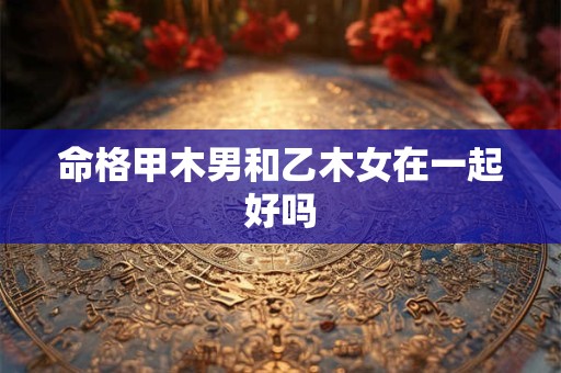 命格甲木男和乙木女在一起好吗 命格甲木男和乙木女在一起好吗