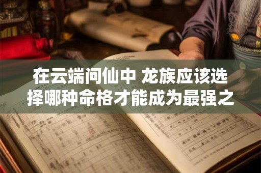 在云端问仙中 龙族应该选择哪种命格才能成为最强之龙