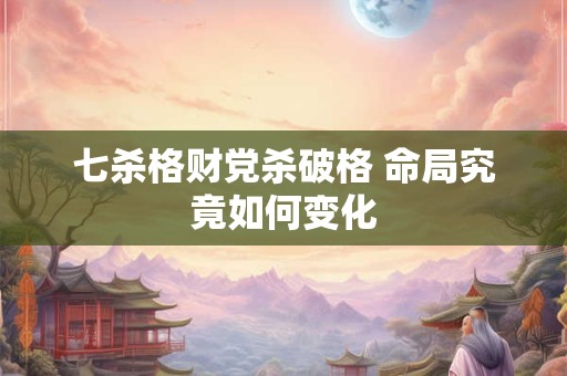 七杀格财党杀破格 命局究竟如何变化