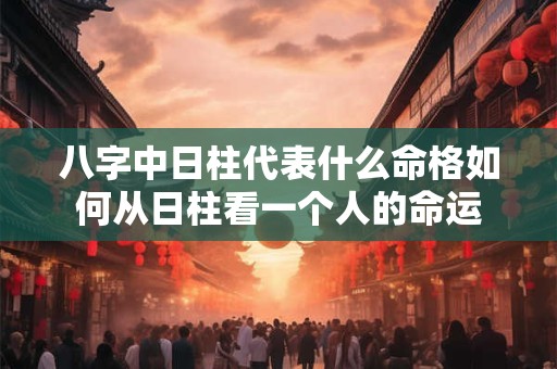 八字中日柱代表什么命格如何从日柱看一个人的命运