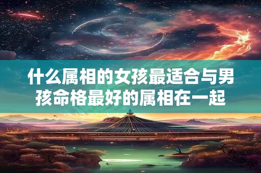 什么属相的女孩最适合与男孩命格最好的属相在一起