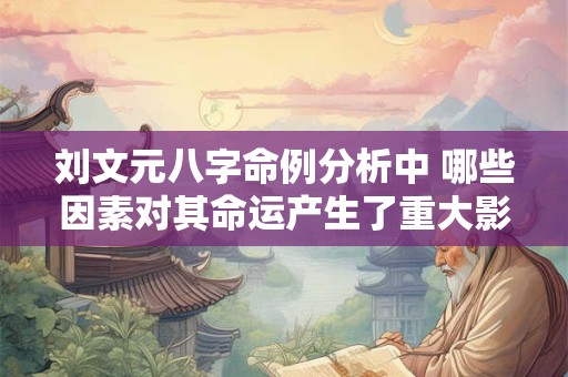 刘文元八字命例分析中 哪些因素对其命运产生了重大影响