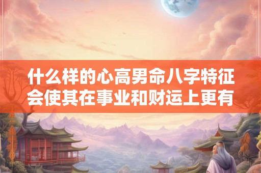 什么样的心高男命八字特征会使其在事业和财运上更有优势