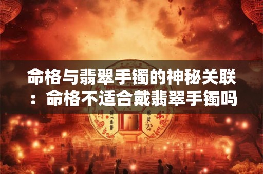 命格与翡翠手镯的神秘关联：命格不适合戴翡翠手镯吗