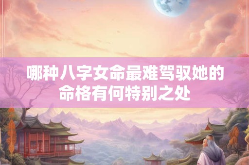 哪种八字女命最难驾驭她的命格有何特别之处