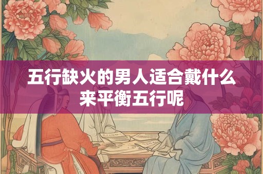 五行缺火的男人适合戴什么来平衡五行呢 五行缺火的男人适合戴什么来平衡五行呢