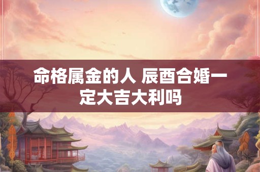 命格属金的人 辰酉合婚一定大吉大利吗