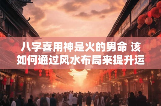 八字喜用神是火的男命 该如何通过风水布局来提升运势