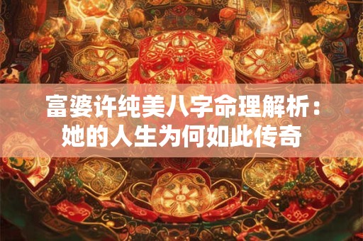富婆许纯美八字命理解析：她的人生为何如此传奇