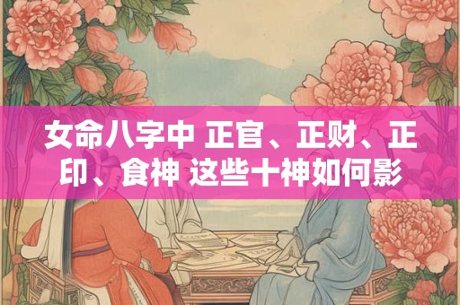 女命八字中 正官、正财、正印、食神 这些十神如何影响她的命运和性格