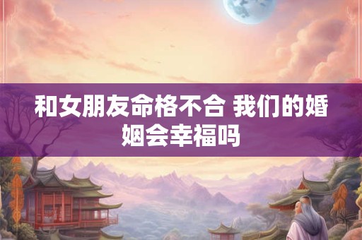 和女朋友命格不合 我们的婚姻会幸福吗