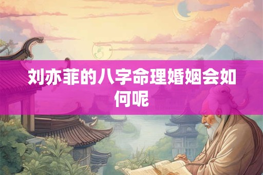 刘亦菲的八字命理婚姻会如何呢