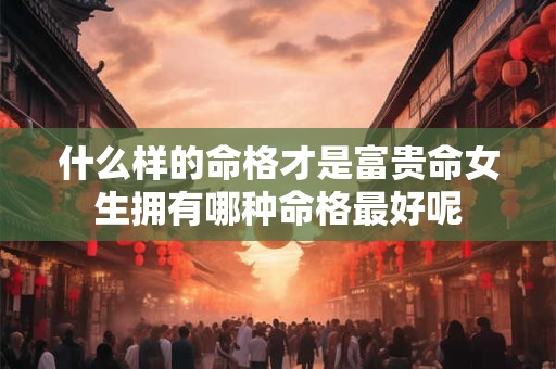 详细阅读:什么样的命格才是富贵命女生拥有哪种命格最好呢 什么样的命格才是富贵命女生拥有哪种命格最好呢