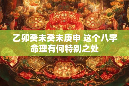 乙卯癸未癸未庚申 这个八字命理有何特别之处 乙卯癸未癸未庚申 这个八字命理有何特别之处