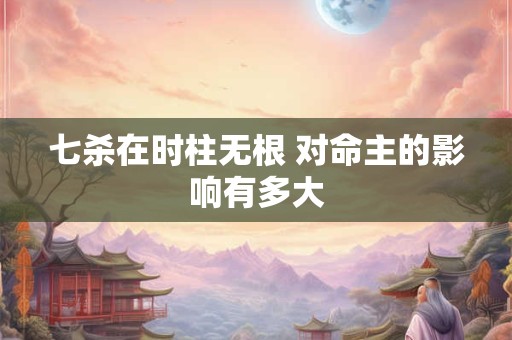 七杀在时柱无根 对命主的影响有多大