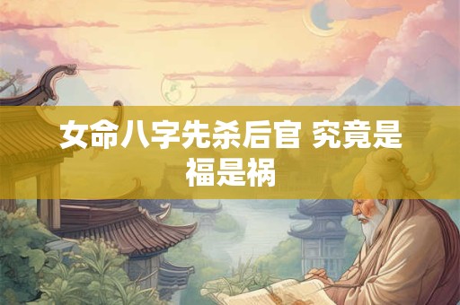 女命八字先杀后官 究竟是福是祸 女命八字先杀后官 究竟是福是祸