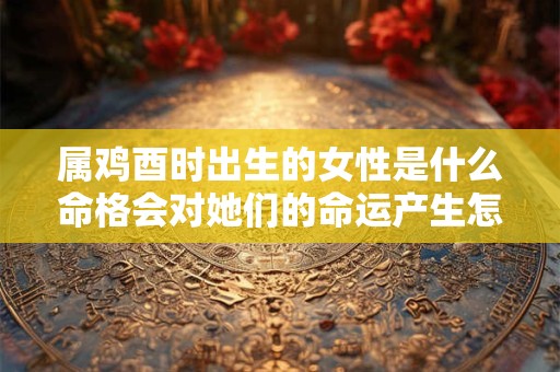 属鸡酉时出生的女性是什么命格会对她们的命运产生怎样的影响