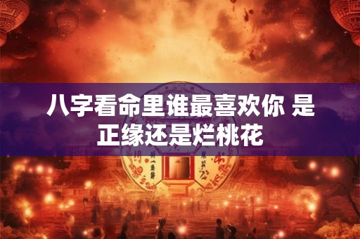 八字看命里谁最喜欢你 是正缘还是烂桃花