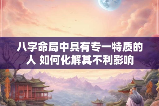 八字命局中具有专一特质的人 如何化解其不利影响 八字命局中具有专一特质的人 如何化解其不利影响