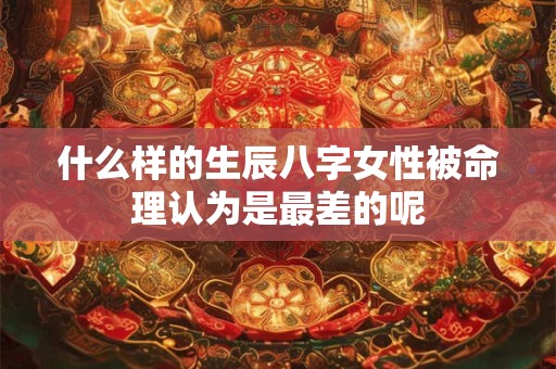 什么样的生辰八字女性被命理认为是最差的呢