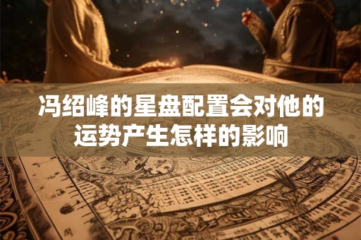 冯绍峰的星盘配置会对他的运势产生怎样的影响