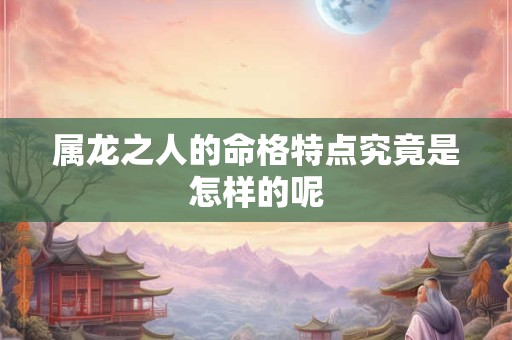 属龙之人的命格特点究竟是怎样的呢