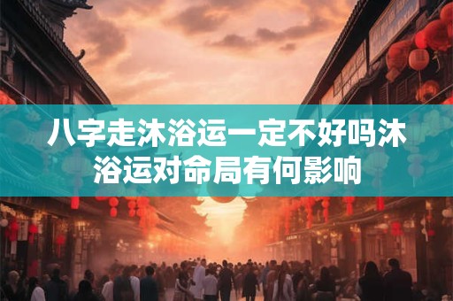 八字走沐浴运一定不好吗沐浴运对命局有何影响
