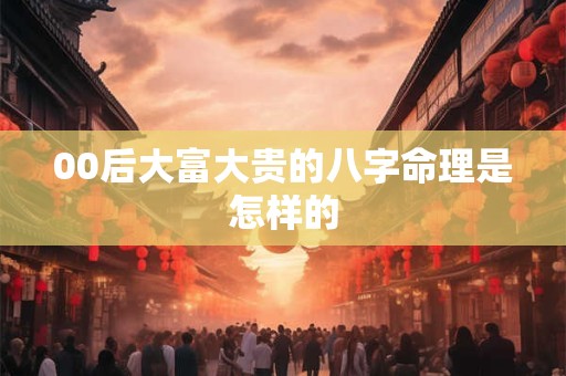 00后大富大贵的八字命理是怎样的 00后大富大贵的八字命理是怎样的