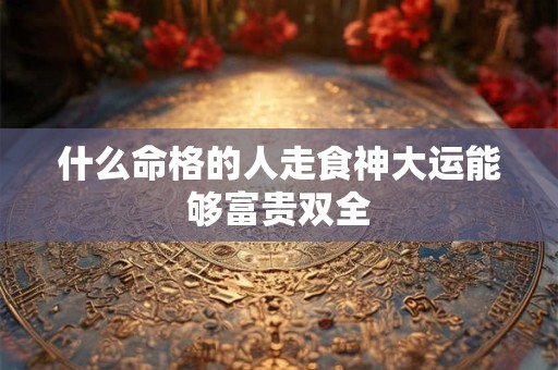 什么命格的人走食神大运能够富贵双全
