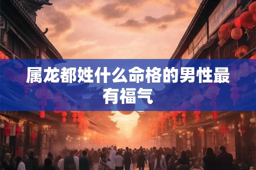 属龙都姓什么命格的男性最有福气