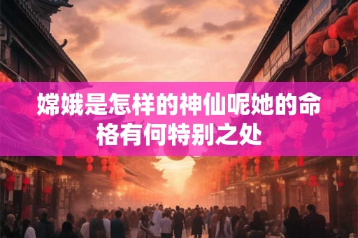 嫦娥是怎样的神仙呢她的命格有何特别之处