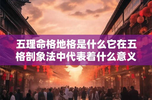 五理命格地格是什么它在五格剖象法中代表着什么意义