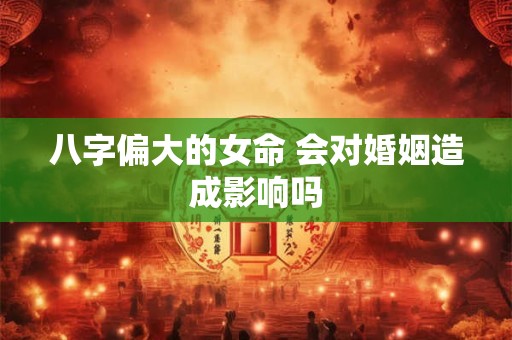 八字偏大的女命 会对婚姻造成影响吗