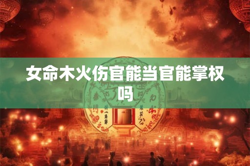 女命木火伤官能当官能掌权吗 女命木火伤官能当官能掌权吗