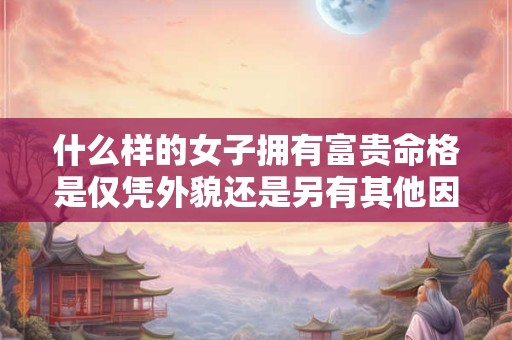 什么样的女子拥有富贵命格是仅凭外貌还是另有其他因素