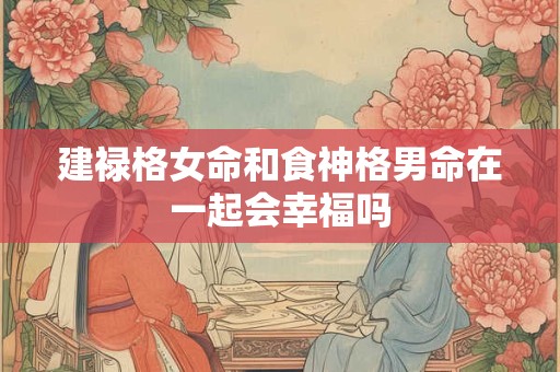 建禄格女命和食神格男命在一起会幸福吗