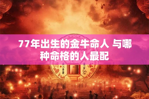 77年出生的金牛命人 与哪种命格的人最配 77年出生的金牛命人 与哪种命格的人最配