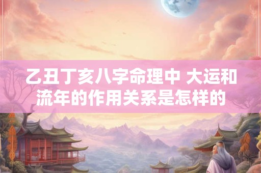 乙丑丁亥八字命理中 大运和流年的作用关系是怎样的