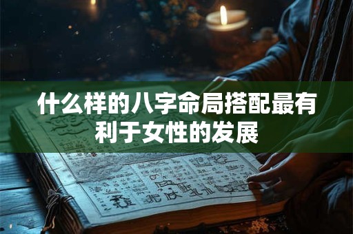 什么样的八字命局搭配最有利于女性的发展