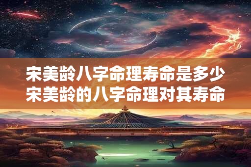 宋美龄八字命理寿命是多少宋美龄的八字命理对其寿命有何影响
