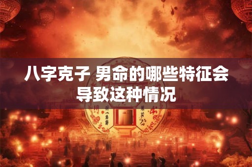 八字克子 男命的哪些特征会导致这种情况