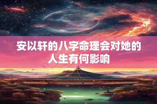安以轩的八字命理会对她的人生有何影响