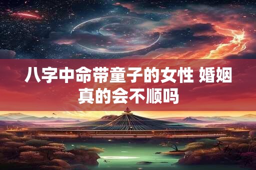 八字中命带童子的女性 婚姻真的会不顺吗