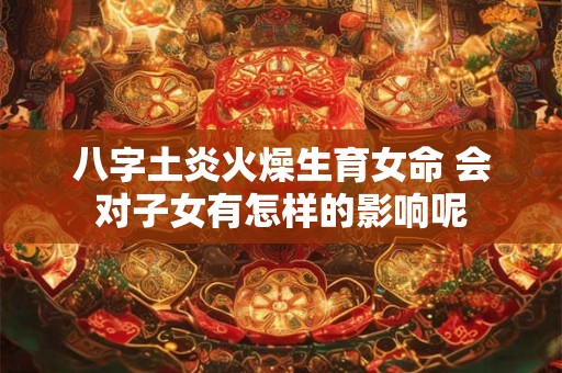 八字土炎火燥生育女命 会对子女有怎样的影响呢