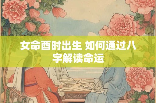 女命酉时出生 如何通过八字解读命运 女命酉时出生 如何通过八字解读命运