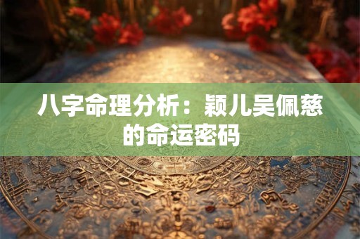 八字命理分析:颖儿吴佩慈的命运密码 八字命理分析:颖儿吴佩慈的命运密码