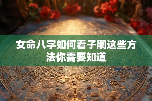 女命八字如何看子嗣这些方法你需要知道