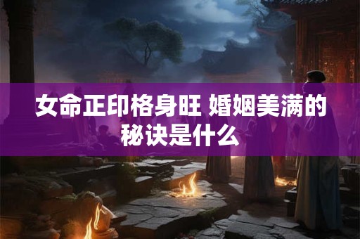 女命正印格身旺 婚姻美满的秘诀是什么